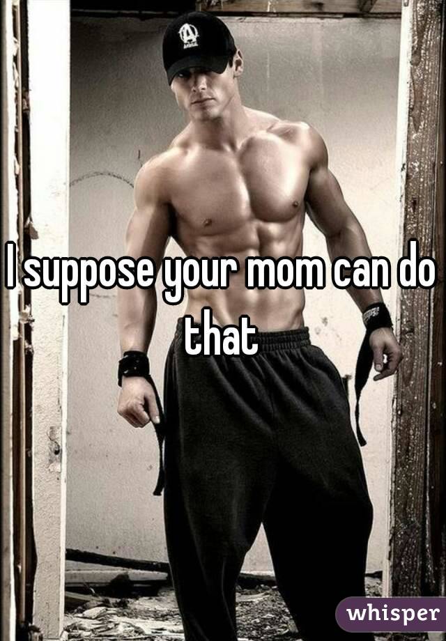 I suppose your mom can do that 