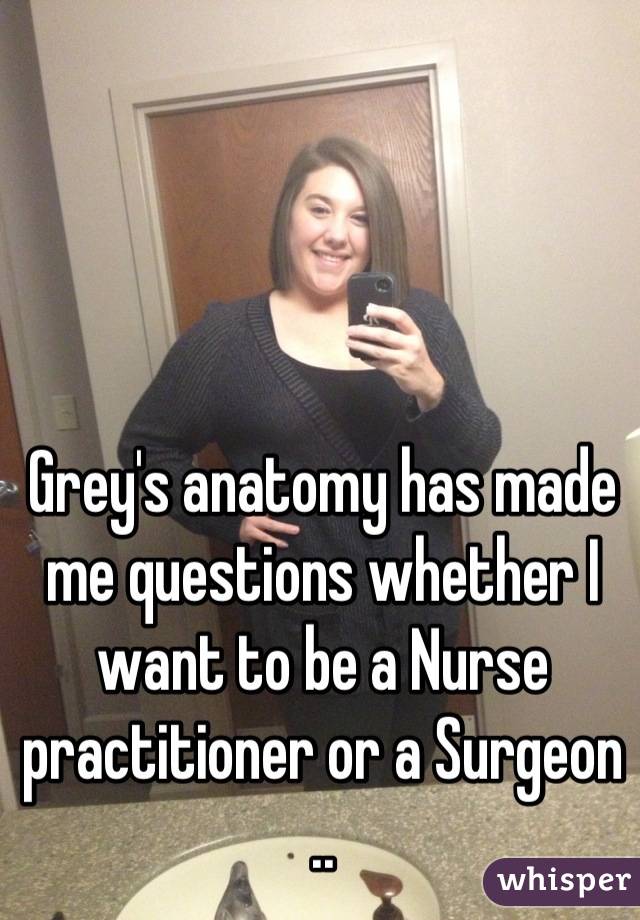 Grey's anatomy has made me questions whether I want to be a Nurse practitioner or a Surgeon ..