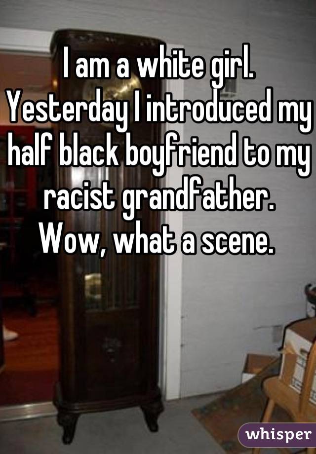 I am a white girl. Yesterday I introduced my half black boyfriend to my racist grandfather. 
Wow, what a scene. 
