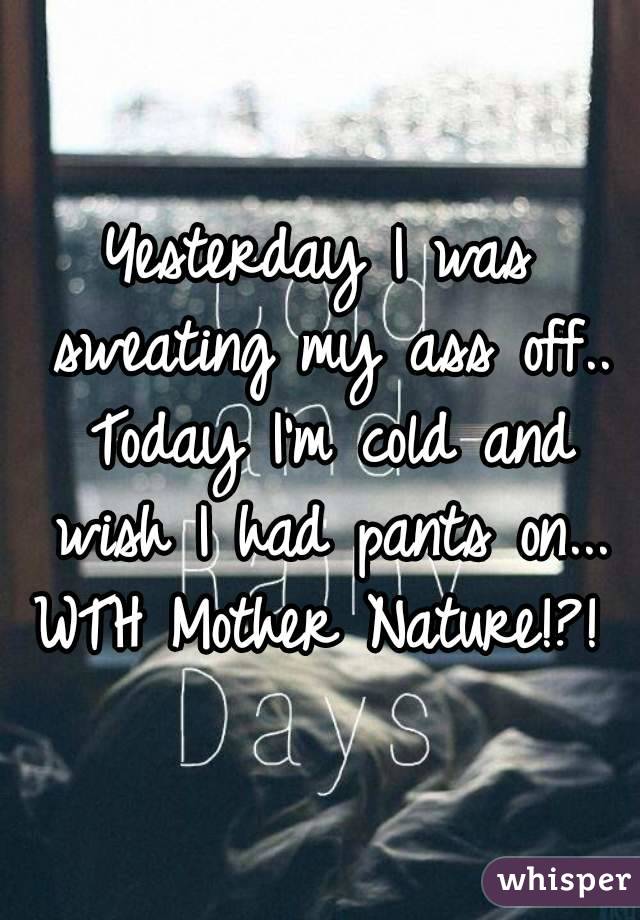 Yesterday I was sweating my ass off.. Today I'm cold and wish I had pants on...
WTH Mother Nature!?!