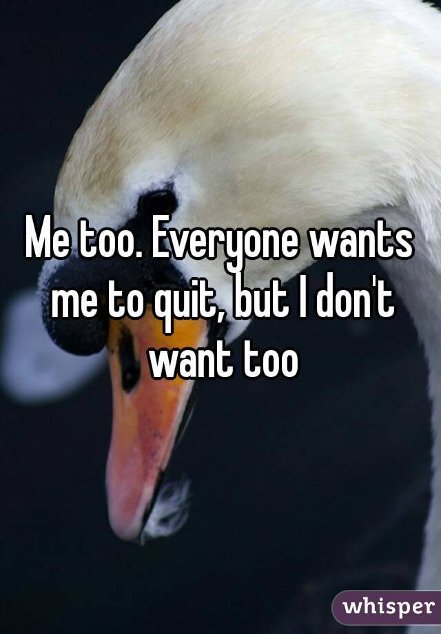Me too. Everyone wants me to quit, but I don't want too