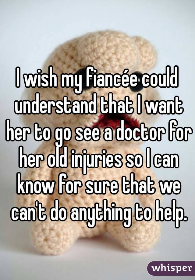 I wish my fiancée could understand that I want her to go see a doctor for her old injuries so I can know for sure that we can't do anything to help.
