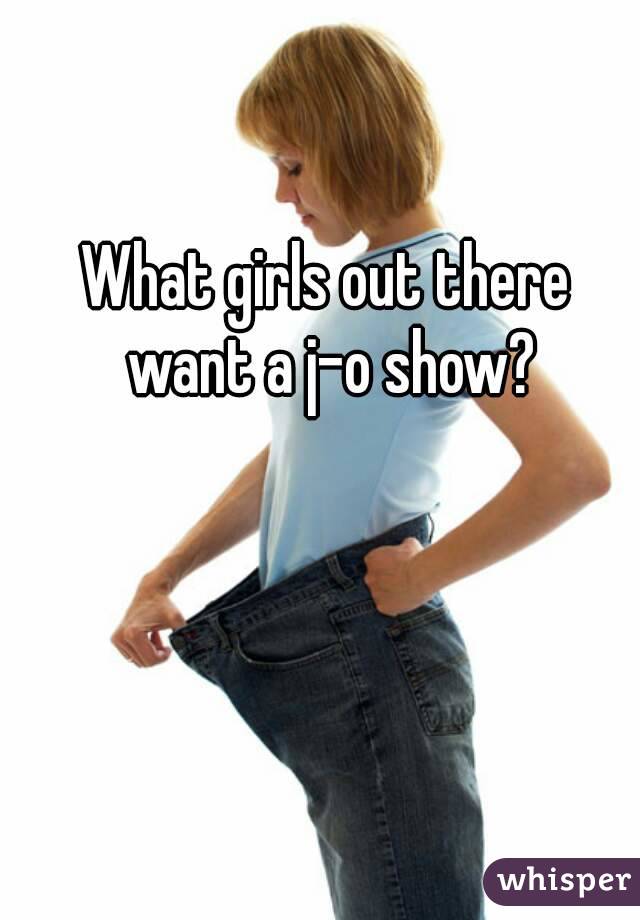 What girls out there want a j-o show?