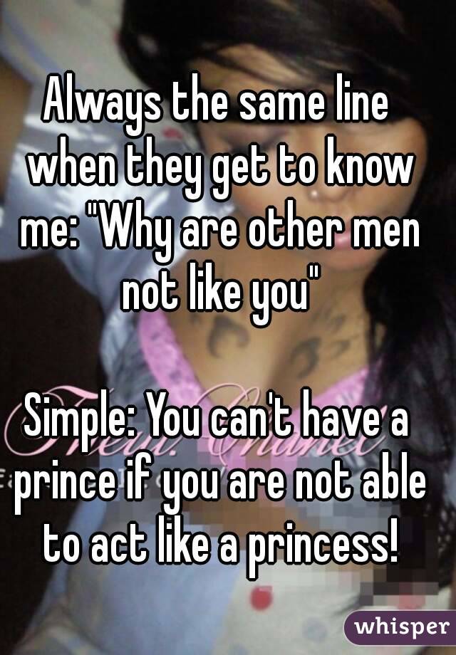 Always the same line when they get to know me: "Why are other men not like you"

Simple: You can't have a prince if you are not able to act like a princess!