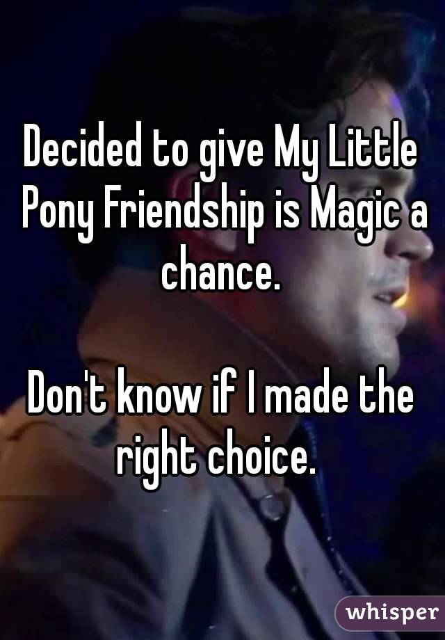 Decided to give My Little Pony Friendship is Magic a chance. 

Don't know if I made the right choice.  