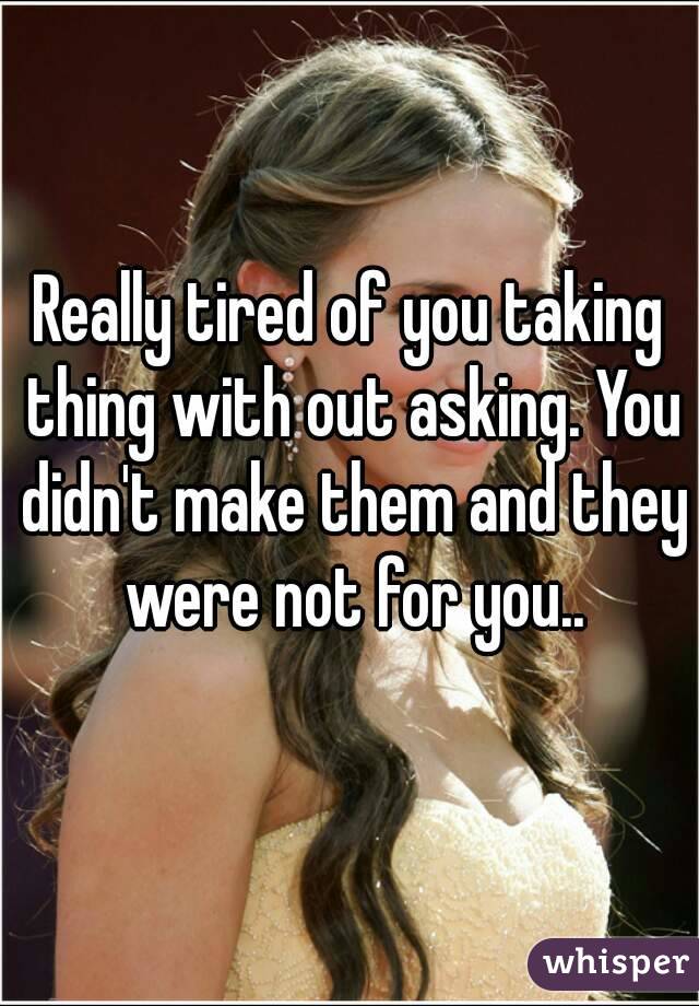 Really tired of you taking thing with out asking. You didn't make them and they were not for you..