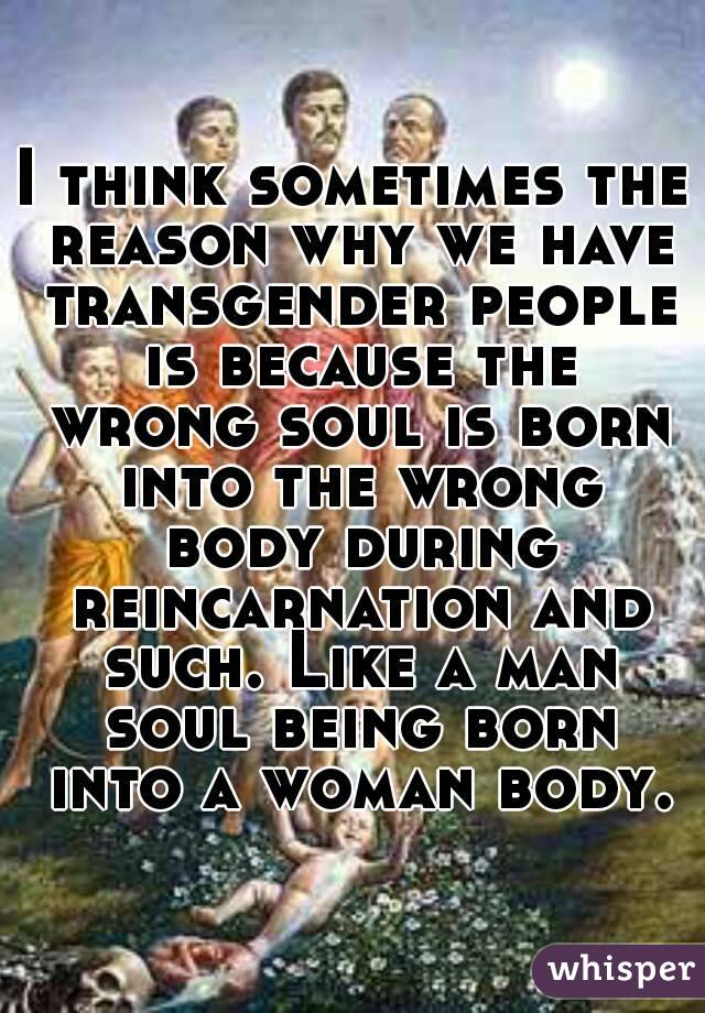 I think sometimes the reason why we have transgender people is because the wrong soul is born into the wrong body during reincarnation and such. Like a man soul being born into a woman body.