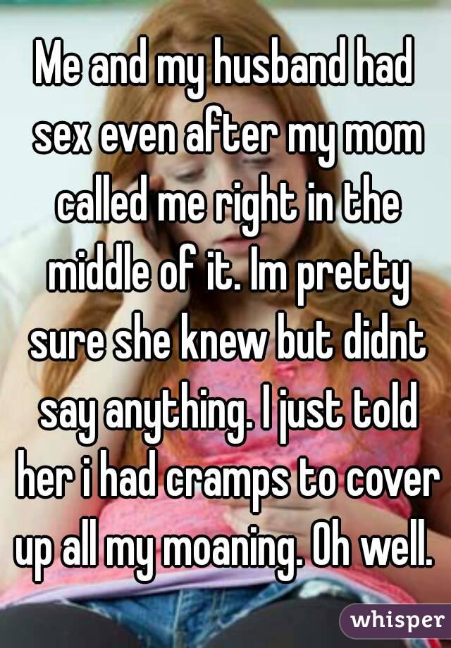 Me and my husband had sex even after my mom called me right in the middle of it. Im pretty sure she knew but didnt say anything. I just told her i had cramps to cover up all my moaning. Oh well. 