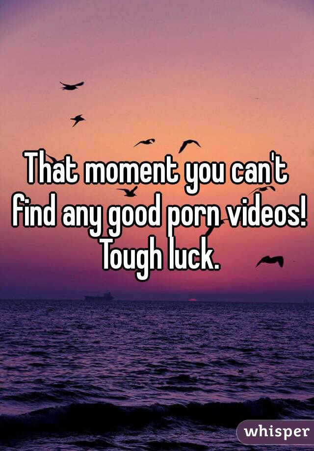 That moment you can't find any good porn videos! Tough luck.