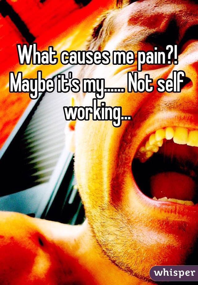 What causes me pain?! Maybe it's my...... Not self working...