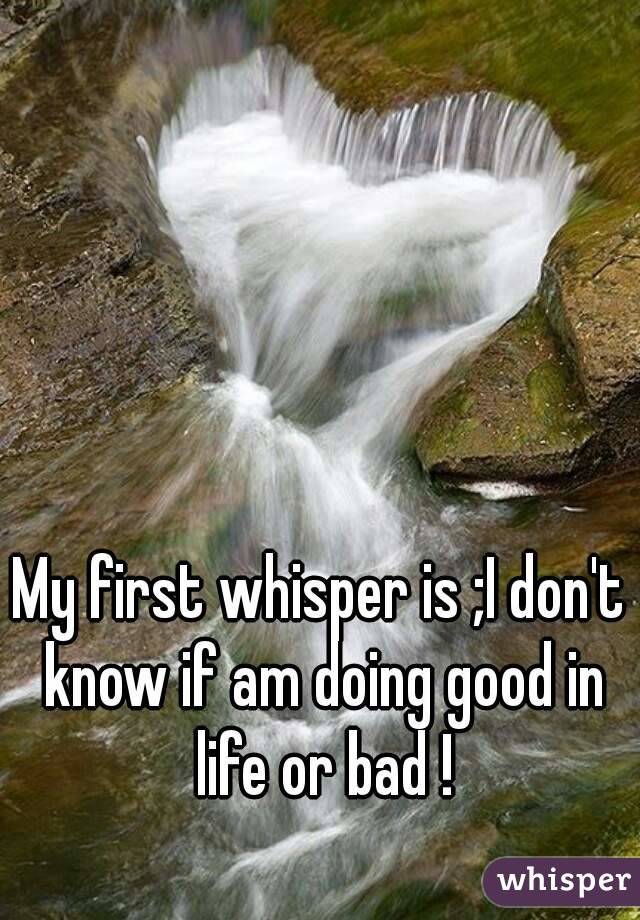 My first whisper is ;I don't know if am doing good in life or bad !