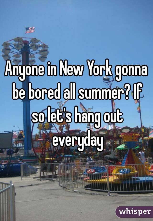 Anyone in New York gonna be bored all summer? If so let's hang out everyday