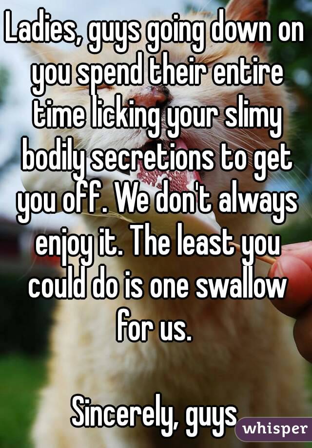 Ladies, guys going down on you spend their entire time licking your slimy bodily secretions to get you off. We don't always enjoy it. The least you could do is one swallow for us. 

Sincerely, guys