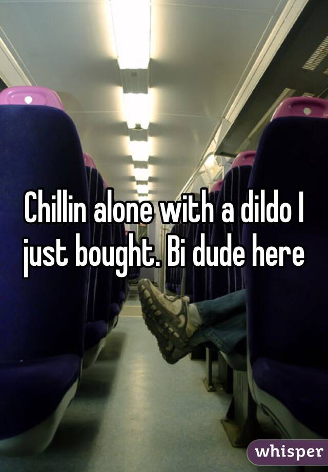 Chillin alone with a dildo I just bought. Bi dude here 