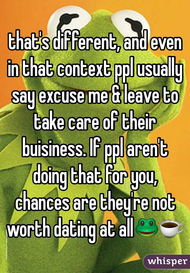 that's different, and even in that context ppl usually say excuse me & leave to take care of their buisiness. If ppl aren't doing that for you, chances are they're not worth dating at all🐸☕️