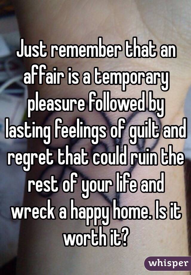 Just remember that an affair is a temporary pleasure followed by lasting feelings of guilt and regret that could ruin the rest of your life and wreck a happy home. Is it worth it?  