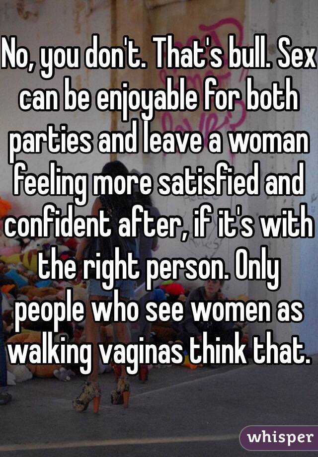 No, you don't. That's bull. Sex can be enjoyable for both parties and leave a woman feeling more satisfied and confident after, if it's with the right person. Only people who see women as walking vaginas think that. 