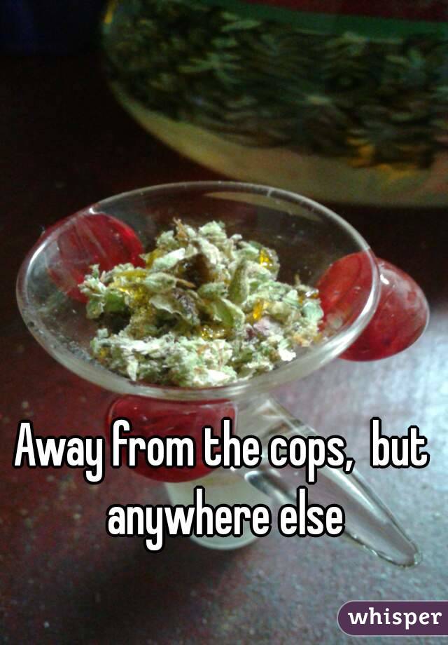 Away from the cops,  but anywhere else