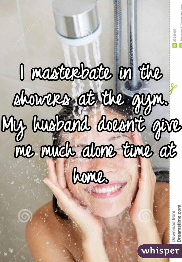 I masterbate in the showers at the gym. 
My husband doesn't give me much alone time at home. 