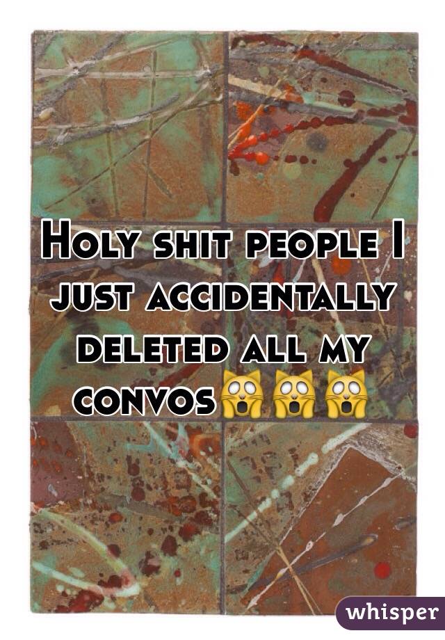 Holy shit people I just accidentally deleted all my convos🙀🙀🙀