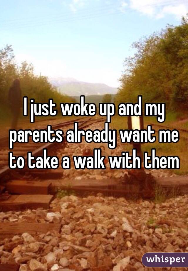 I just woke up and my parents already want me to take a walk with them 