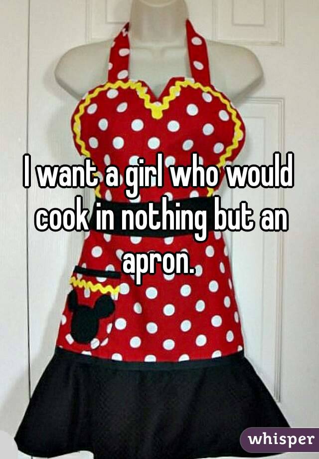I want a girl who would cook in nothing but an apron. 