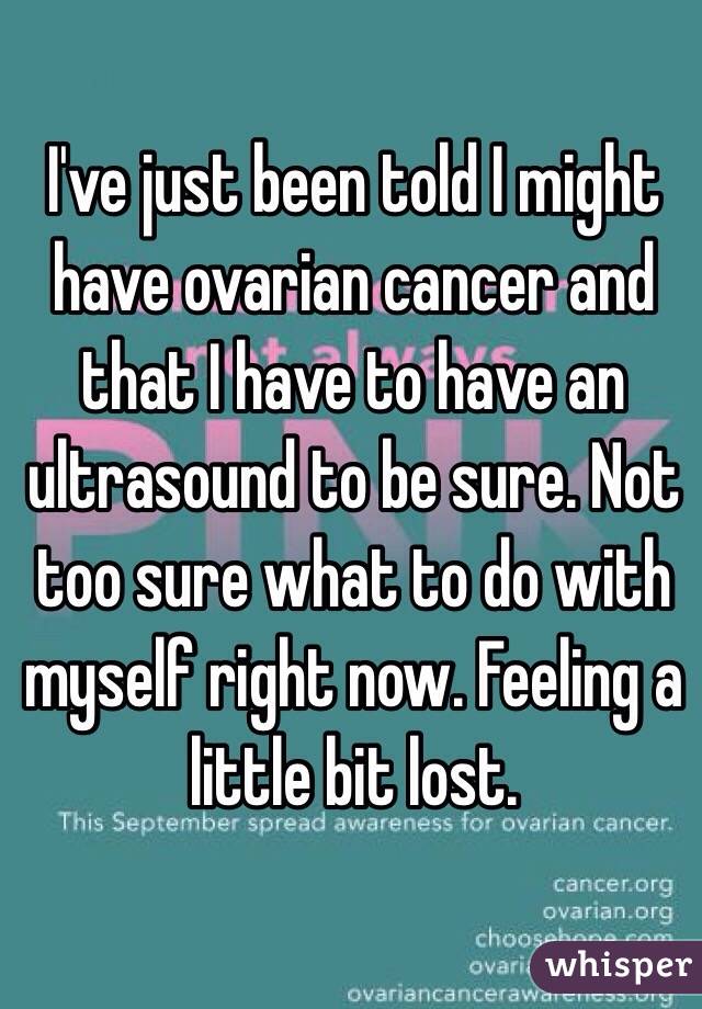 I've just been told I might have ovarian cancer and that I have to have an ultrasound to be sure. Not too sure what to do with myself right now. Feeling a little bit lost.