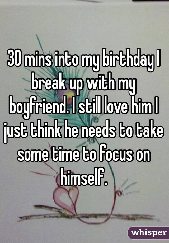 30 mins into my birthday I break up with my boyfriend. I still love him I just think he needs to take some time to focus on himself. 
