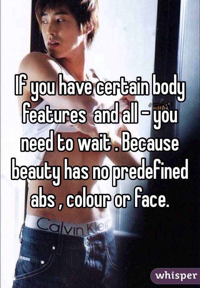 If you have certain body features  and all - you need to wait . Because beauty has no predefined abs , colour or face. 