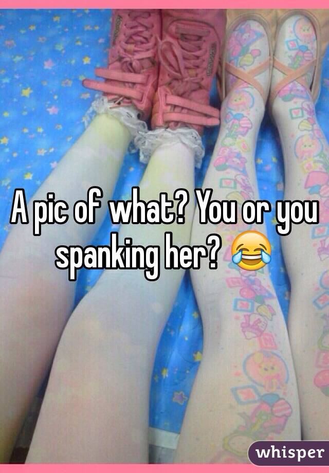 A pic of what? You or you spanking her? 😂