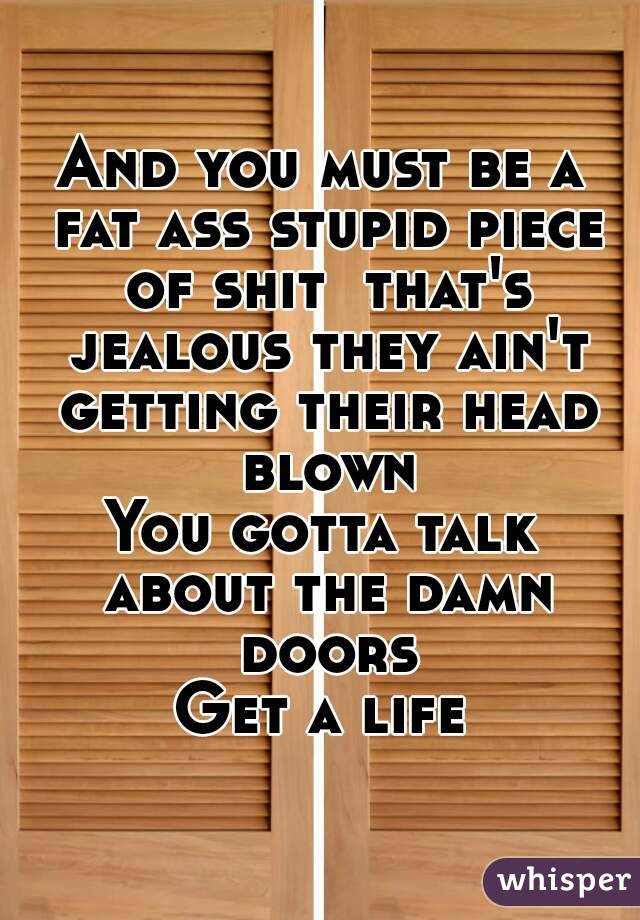 And you must be a fat ass stupid piece of shit  that's jealous they ain't getting their head blown
You gotta talk about the damn doors
Get a life