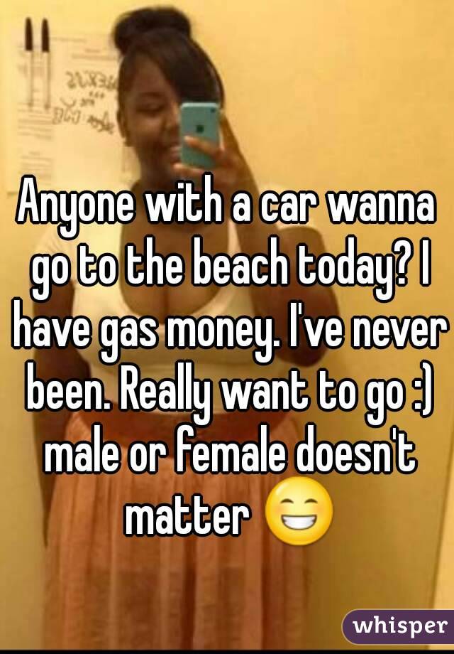 Anyone with a car wanna go to the beach today? I have gas money. I've never been. Really want to go :) male or female doesn't matter 😁