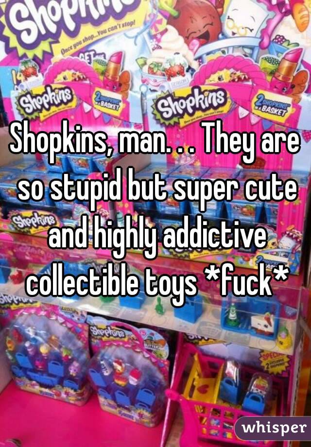 Shopkins, man. . . They are so stupid but super cute and highly addictive collectible toys *fuck*