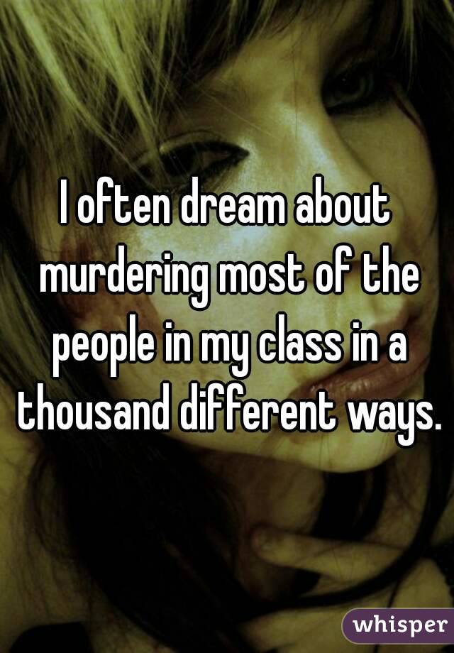 I often dream about murdering most of the people in my class in a thousand different ways.