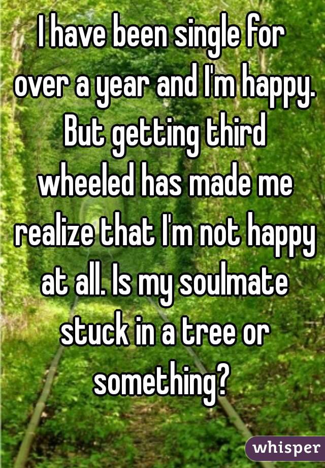 I have been single for over a year and I'm happy. But getting third wheeled has made me realize that I'm not happy at all. Is my soulmate stuck in a tree or something? 