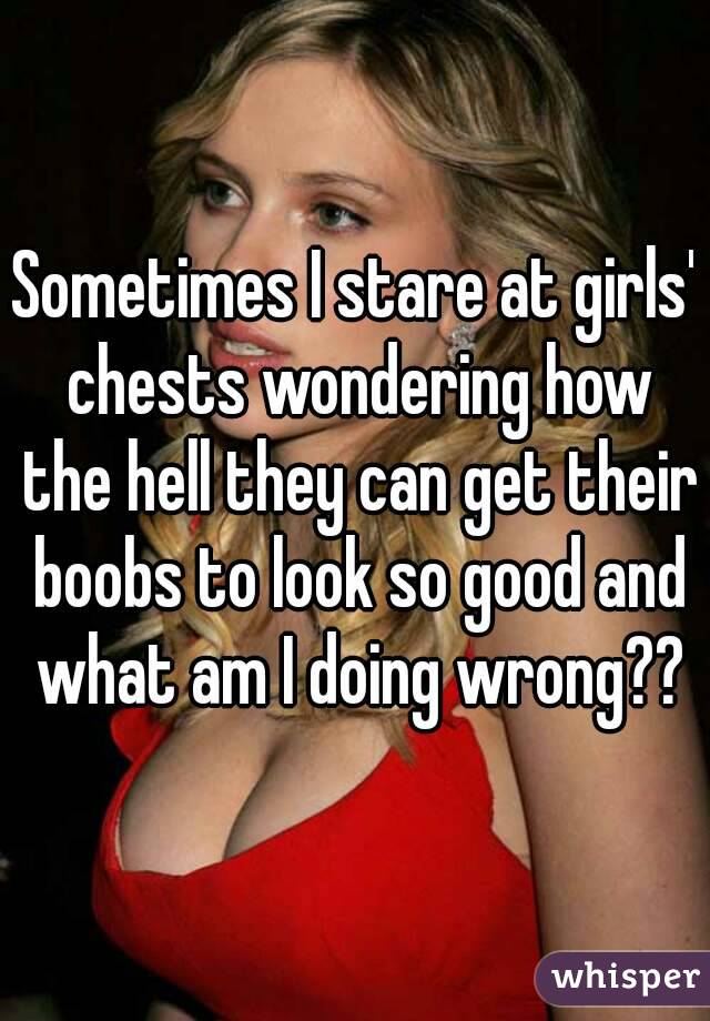 Sometimes I stare at girls' chests wondering how the hell they can get their boobs to look so good and what am I doing wrong??