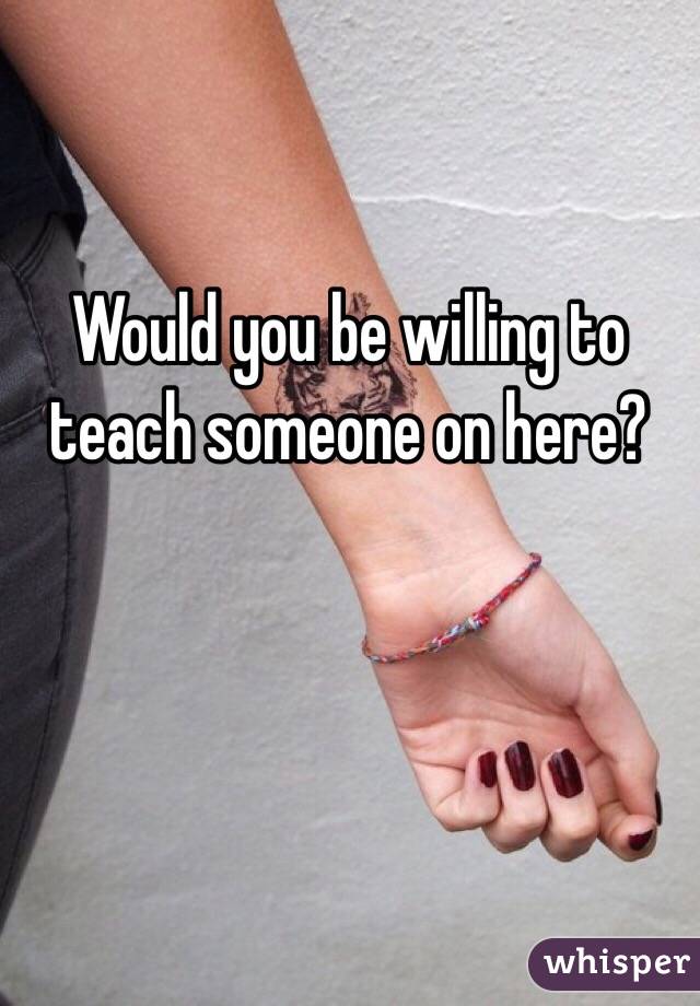 Would you be willing to teach someone on here?