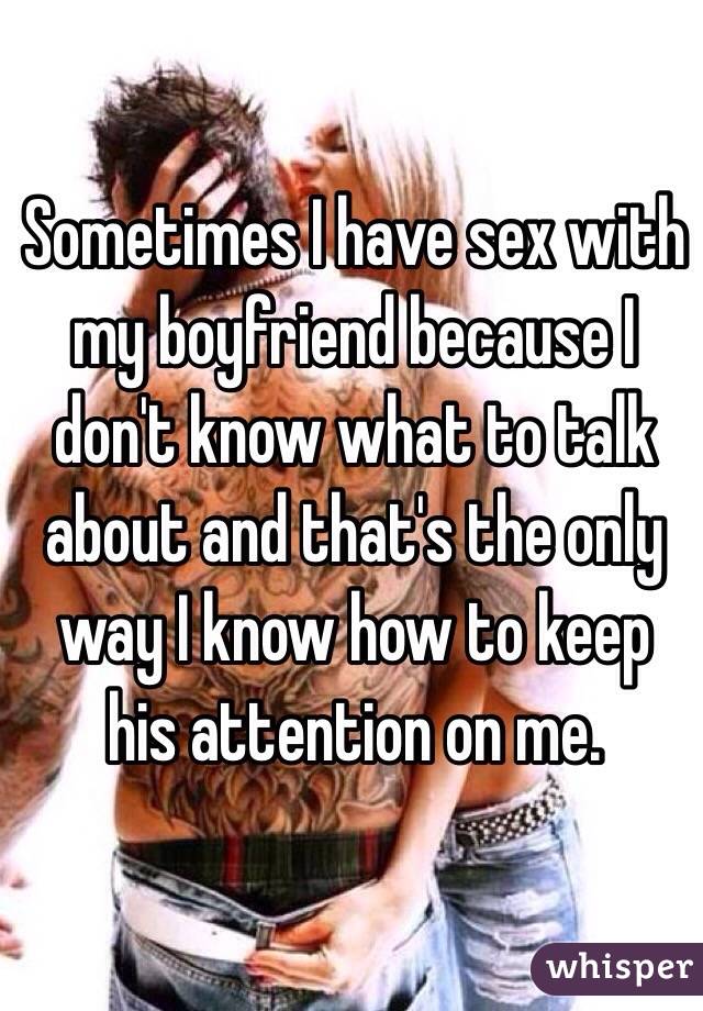 Sometimes I have sex with my boyfriend because I don't know what to talk about and that's the only way I know how to keep his attention on me. 