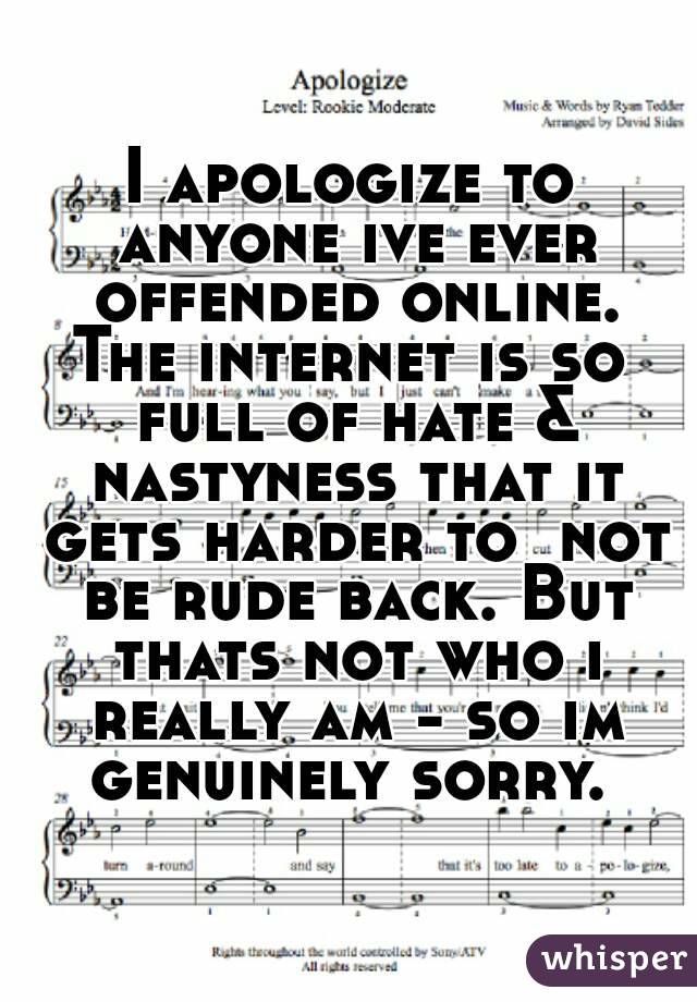 I apologize to anyone ive ever offended online.
The internet is so full of hate & nastyness that it gets harder to  not be rude back. But thats not who i really am - so im genuinely sorry. 