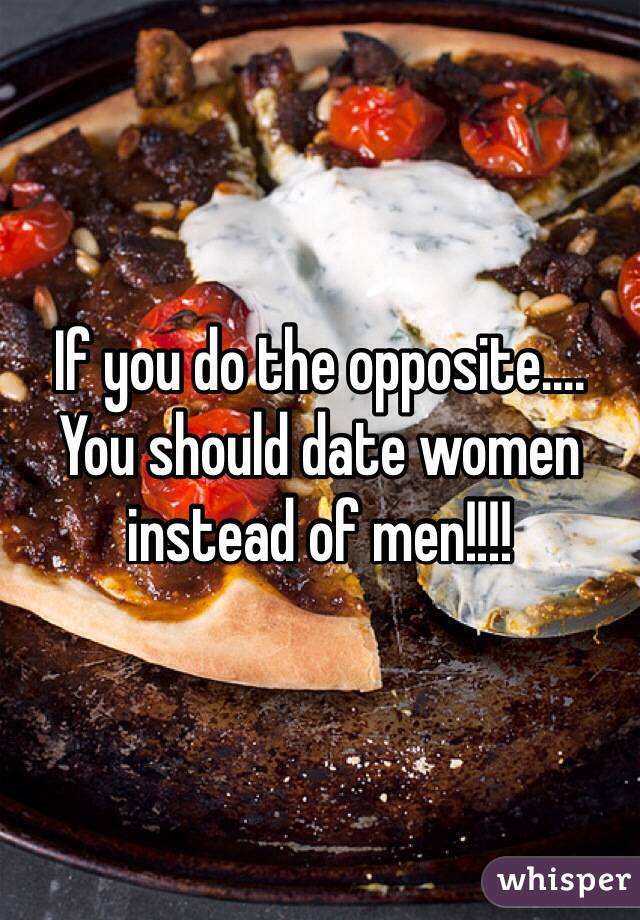 If you do the opposite.... You should date women instead of men!!!!
