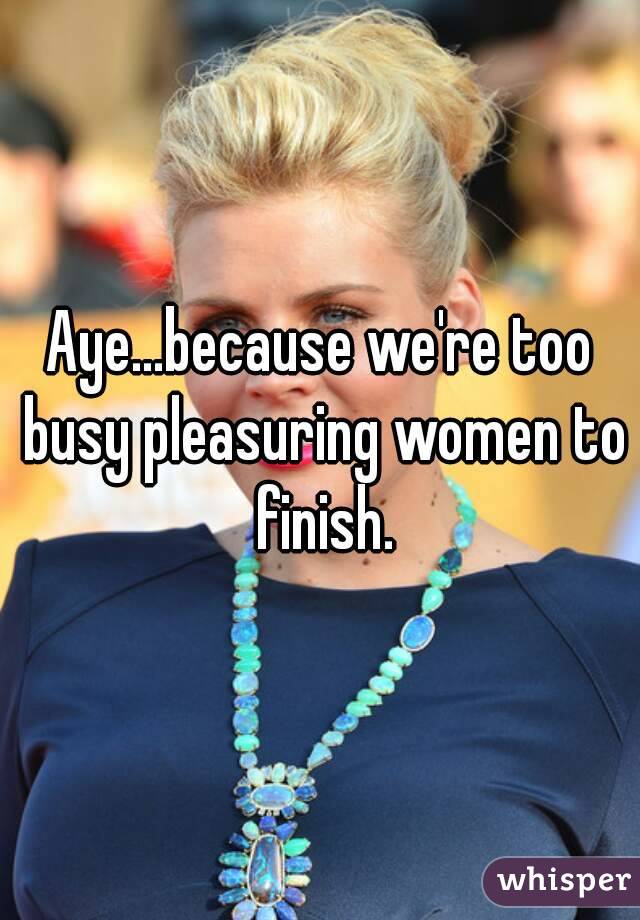 Aye...because we're too busy pleasuring women to finish.