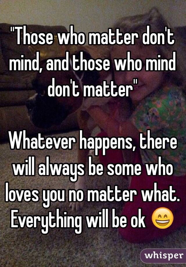 "Those who matter don't mind, and those who mind don't matter"

Whatever happens, there will always be some who loves you no matter what. Everything will be ok 😄