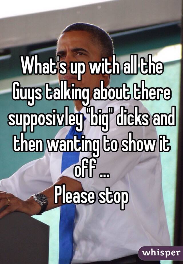 What's up with all the Guys talking about there supposivley "big" dicks and then wanting to show it off ... 
Please stop  