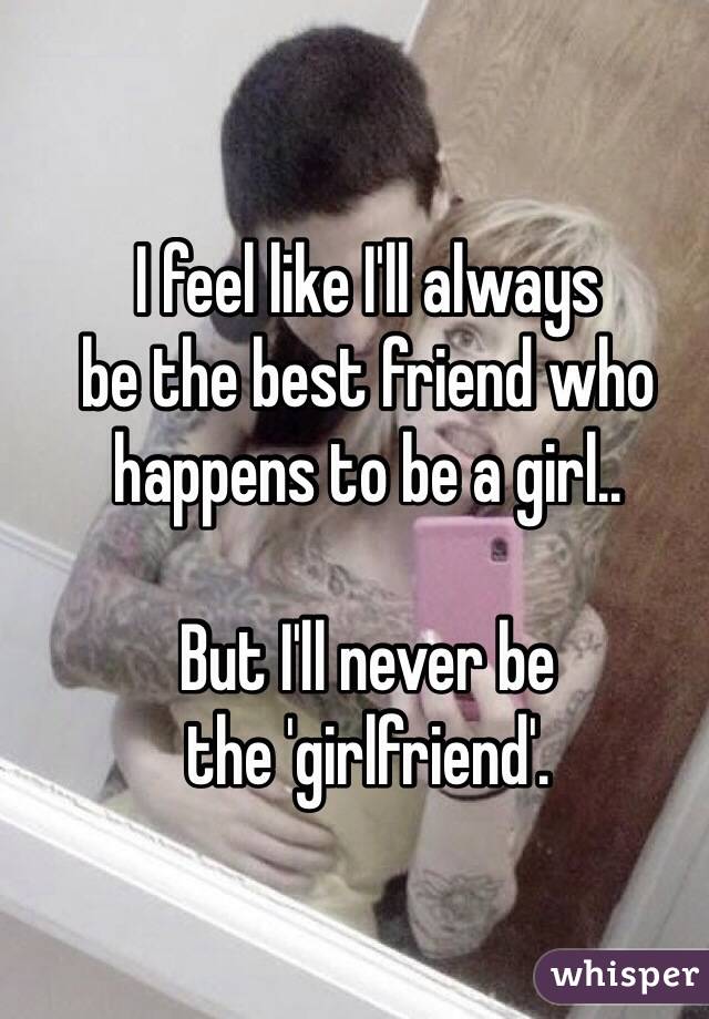 I feel like I'll always 
be the best friend who happens to be a girl.. 

But I'll never be 
the 'girlfriend'.