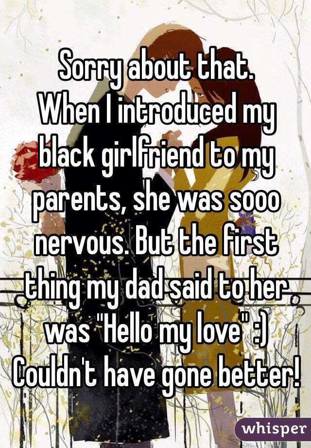 Sorry about that.
When I introduced my black girlfriend to my parents, she was sooo nervous. But the first thing my dad said to her was "Hello my love" :)
Couldn't have gone better!