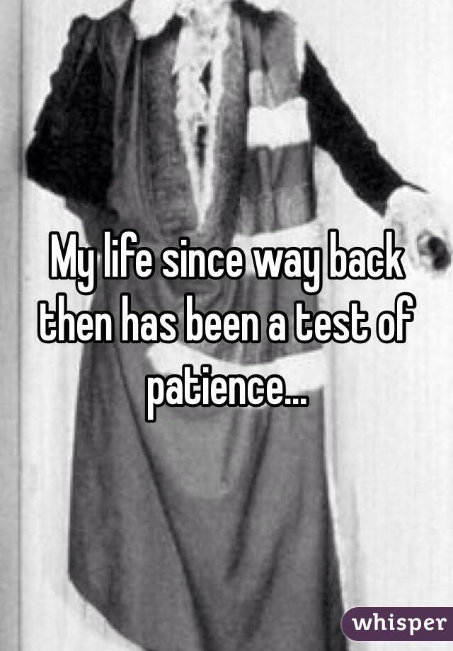 My life since way back then has been a test of patience...