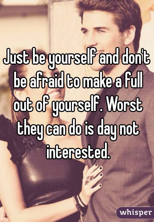 Just be yourself and don't be afraid to make a full out of yourself. Worst they can do is day not interested.
