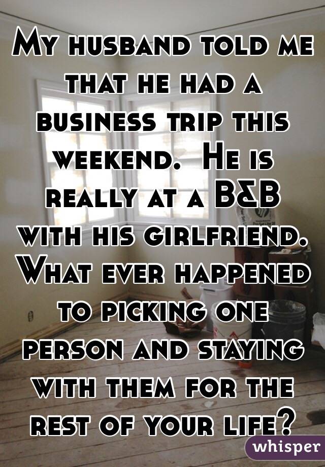 My husband told me that he had a business trip this weekend.  He is really at a B&B with his girlfriend. What ever happened to picking one person and staying with them for the rest of your life? 