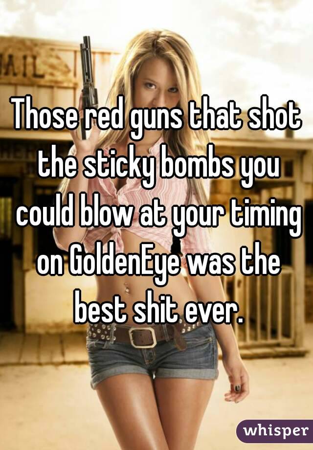 Those red guns that shot the sticky bombs you could blow at your timing on GoldenEye was the best shit ever.