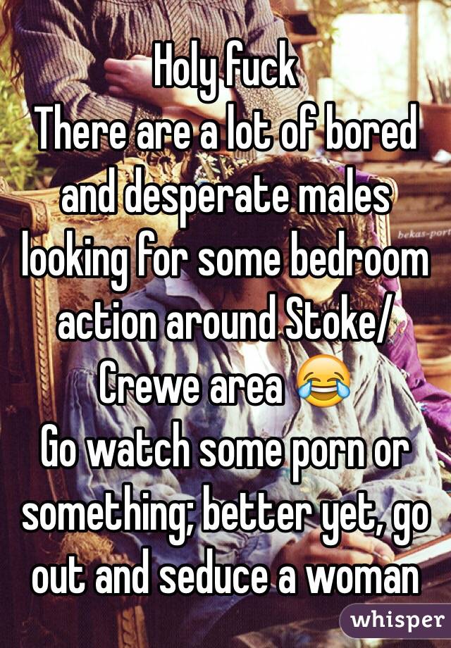 Holy fuck
There are a lot of bored and desperate males looking for some bedroom action around Stoke/Crewe area 😂
Go watch some porn or something; better yet, go out and seduce a woman